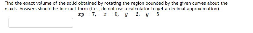 Find the exact volume of the solid obtained by rotating the region bounded by the given curves about the
x-axis. Answers should be in exact form (i.e., do not use a calculator to get a decimal approximation).
xy = 7, x = 0, y = 2, y = 5
