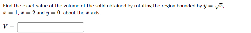 Find the exact value of the volume of the solid obtained by rotating the region bounded by y = Va,
x = 1, x = 2 and y = 0, about the x-axis.
V =
