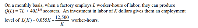 On a monthly basis, when a factory employs L worker-hours of labor, they can produce
Q(L) = 7L + 40L6 scooters. An investment in labor of K dollars gives them an employment
1/6
12,500
level of L(K) = 0.055K
worker-hours.
K
