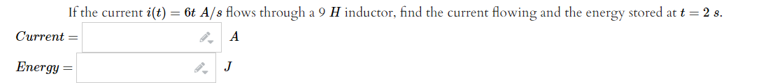 If the current i(t) = 6t A/s flows through a 9 H inductor, find the current flowing and the energy stored at t = 2 s.
Current =
A
Energy =
J
