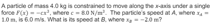 A particle of mass 4.0 kg is constrained to move along the x-axis under a single
force F(x) = –cx³, where c = 8.0 N/m³. The particle's speed at A, where x4 =
1.0 m, is 6.0 m/s. What is its speed at B, where xg = -2.0 m?
