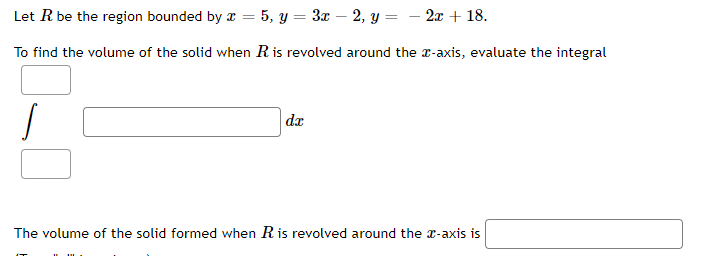 Let R be the region bounded by a = 5, y = 3x – 2, Y = – 2x + 18.
To find the volume of the solid when Ris revolved around the r-axis, evaluate the integral
da
The volume of the solid formed when Ris revolved around the r-axis is
