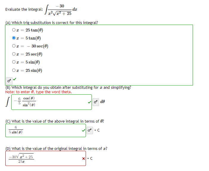 30
Evaluate the integral:
dr
2 + 25
(A) Which trig substitution is correct for this integral?
Ox = 25 tan(0)
Or = 5 tan(0)
30 sec(0)
Or =
Ox = 25 sec(0)
Or = 5 sin(0)
Or = 25 sin(0)
%3D
(B) Which integral do you obtain after substituting for a and simplifying?
Note: to enter 0, type the word theta.
6 cos (0)
o de
sin (e)
(C) What is the value of the above integral in terms of 0?
6.
5 sin(0)
(D) What is the value of the original integral in terms of x?
-30V z + 25
25z
