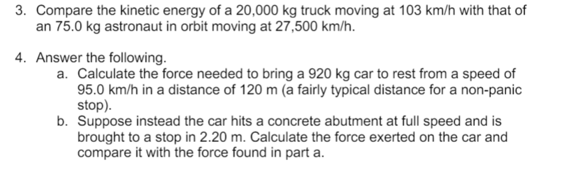 3. Compare the kinetic energy of a 20,000 kg truck moving at 103 km/h with that of
an 75.0 kg astronaut in orbit moving at 27,500 km/h.
4. Answer the following.
a. Calculate the force needed to bring a 920 kg car to rest from a speed of
95.0 km/h in a distance of 120 m (a fairly typical distance for a non-panic
stop).
b. Suppose instead the car hits a concrete abutment at full speed and is
brought to a stop in 2.20 m. Calculate the force exerted on the car and
compare it with the force found in part a.
