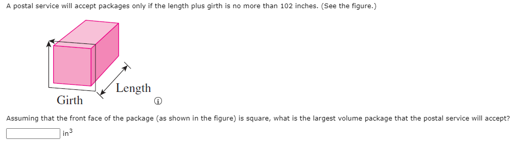 A postal service will accept packages only if the length plus girth is no more than 102 inches. (Se the figure.)
Length
Girth
Assuming that the front face of the package (as shown in the figure) is square, what is the largest volume package that the postal service will accept?
in3
