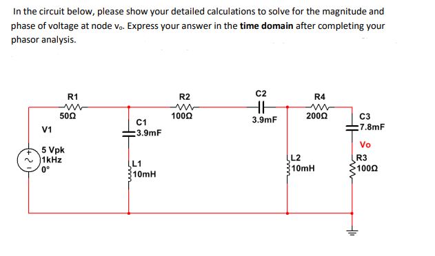 In the circuit below, please show your detailed calculations to solve for the magnitude and
phase of voltage at node vo. Express your answer in the time domain after completing your
phasor analysis.
R1
R2
C2
R4
500
1002
200Ω
C3
C1
3.9mF
V1
:7.8mF
:3.9mF
Vo
5 Vpk
~ )1kHz
0°
L2
10MH
R3
100Ω
L1
10mH
