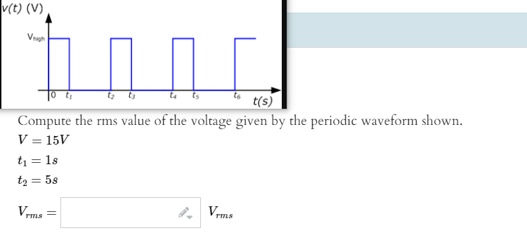 v(t) (V)
Vrvgh
t ts
t(s)
Compute the rms value of the voltage given by the periodic waveform shown.
V = 15V
t1 = 1s
tą = 5s
%3D
V-
Vrms
TmS
