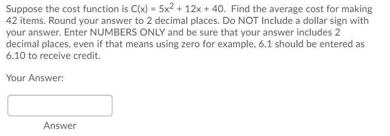 Suppose the cost function is C(x) = 5x² + 12x + 40. Find the average cost for making
42 items. Round your answer to 2 decimal places. Do NOT Include a dollar sign with
your answer. Enter NUMBERS ONLY and be sure that your answer includes 2
decimal places, even if that means using zero for example, 6.1 should be entered as
6.10 to receive credit.
Your Answer:
Answer
