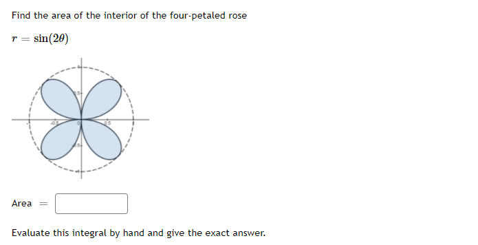 Find the area of the interior of the four-petaled rose
sin(20)
Area
Evaluate this integral by hand and give the exact answer.
