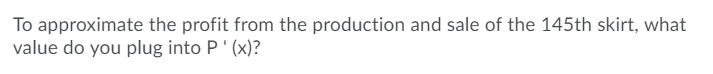 To approximate the profit from the production and sale of the 145th skirt, what
value do you plug into P' (x)?
