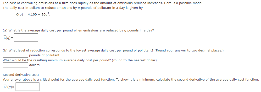 The cost of controlling emissions at a firm rises rapidly as the amount of emissions reduced increases. Here is a possible model:
The daily cost in dollars to reduce emissions by q pounds of pollutant in a day is given by
C(q) = 4,100 + 96q?.
(a) What is the average daily cost per pound when emissions are reduced by g pounds in a day?
C(q)=
(b) What level of reduction corresponds to the lowest average daily cost per pound of pollutant? (Round your answer to two decimal places.)
pounds of pollutant
What would be the resulting minimum average daily cost per pound? (round to the nearest dollar)
dollars
Second derivative test:
Your answer above is a critical point for the average daily cost function. To show it is a minimum, calculate the second derivative of the average daily cost function.
C"(q)=
