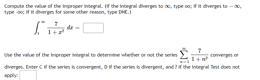Compute the value of the improper integral. (If the integral diverges to o, type o0; if it diverges to – 00,
type -00; if it diverges for some other reason, type DNE.)
7
dx =
1+ x2
7
converges or
Use the value of the improper integral to determine whether or not the series
1+ n?
diverges. Enter C if the series is convergent, D if the series is divergent, and ? if the Integral Test does not
apply:
