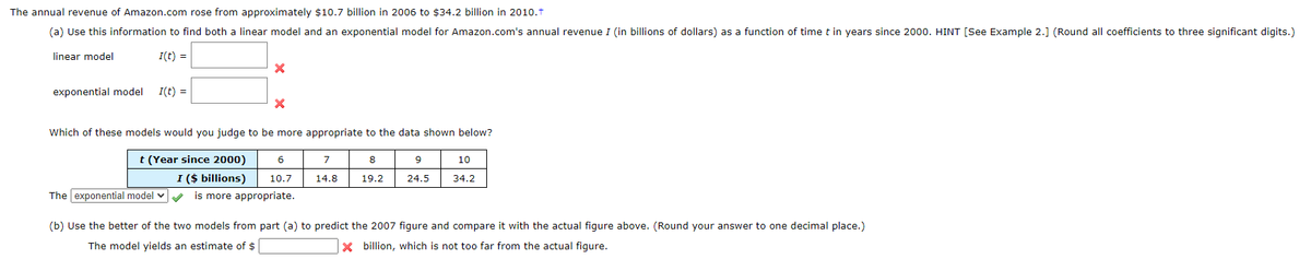 The annual revenue of Amazon.com rose from approximately $10.7 billion in 2006 to $34.2 billion in 2010.t
(a) Use this information to find both a linear model and an exponential model for Amazon.com's annual revenue I (in billions of dollars) as a function of time t in years since 2000. HINT [See Example 2.] (Round all coefficients to three significant digits.)
linear model
I(t) =
exponential model
I(t) =
Which of these models would you judge to be more appropriate to the data shown below?
t (Year since 2000)
I ($ billions)
6.
7
8
10
10.7
14.8
19.2
24.5
34.2
The exponential model v
is more appropriate.
(b) Use the better of the two models from part (a) to predict the 2007 figure and compare it with the actual figure above. (Round your answer to one decimal place.)
The model yields an estimate of $
x billion, which is not too far from the actual figure.

