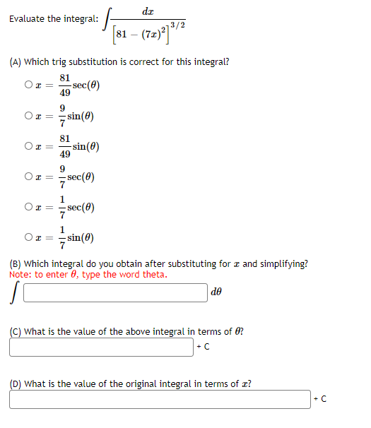 dr
Evaluate the integral:
/2
81
-
(A) Which trig substitution is correct for this integral?
81
sec(0)
49
9
sin(8)
81
-sin(0)
49
9
sec(0)
sec(0)
7 sin(0)
(B) Which integral do you obtain after substituting for z and simplifying?
Note: to enter 0, type the word theta.
de
(C) What is the value of the above integral in terms of 0?
+ C
(D) What is the value of the original integral in terms of x?
