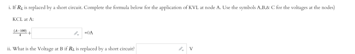 i. If R, is replaced by a short circuit. Complete the formula below for the application of KVL at node A. Use the symbols A,B,& C for the voltages at the nodes)
KCL at A:
(A–100)
=0A
ii. What is the Voltage at B if R is replaced by a short circuit?
V
