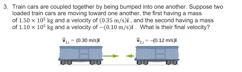 3. Train cars are coupled together by being bumped into one another. Suppose two
loaded train cars are moving toward one another, the first having a mass
of 1.50 x 105 kg and a velocity of (0.35 m/s)î , and the second having a mass
of 1.10 x 105 kg and a velocity of –(0.10 m/s)î . What is their final velocity?
V = (0.30 m/s)î
V21 = -(0.12 m/s)î
