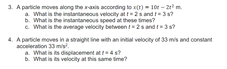 3. A particle moves along the x-axis according to x(t) = 10t – 2t² m.
a. What is the instantaneous velocity at t = 2 s and t = 3 s?
b. What is the instantaneous speed at these times?
c. What is the average velocity between t = 2 s and t = 3 s?
4. A particle moves in a straight line with an initial velocity of 33 m/s and constant
acceleration 33 m/s?.
a. What is its displacement at t = 4 s?
b. What is its velocity at this same time?
