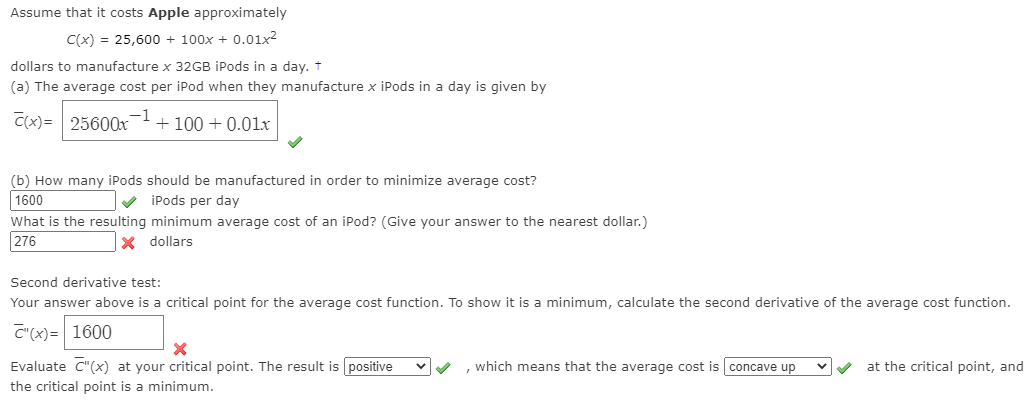 Assume that it costs Apple approximately
C(x) = 25,600 + 100x + 0.01x2
dollars to manufacture x 32GB iPods in a day. +
(a) The average cost per iPod when they manufacture x iPods in a day is given by
C(x)= 25600x-!
+ 100 + 0.01xr
(b) How many iPods should be manufactured in order to minimize average cost?
1600
V iPods per day
What is the resulting minimum average cost of an iPod? (Give your answer to the nearest dollar.)
276
x dollars
Second derivative test:
Your answer above is a critical point for the average cost function. To show it is a minimum, calculate the second derivative of the average cost function.
C"(x)= 1600
Evaluate C"(x) at your critical point. The result is positive
which means that the average cost is concave up
at the critical point, and
the critical point is a minimum.
