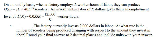 On a monthly basis, when a factory employs L worker-hours of labor, they can produce
Q(L) = 7L + 40L/6 scooters. An investment in labor of K dollars gives them an employment
level of L(K)=0.055K – 12,500
K
worker-hours.
The factory currently invests 2,000 dollars in labor. At what rate is the
number of scooters being produced changing with respect to the amount they invest in
labor? Round your final answer to 2 decimal places and include units with your answer.
а.
