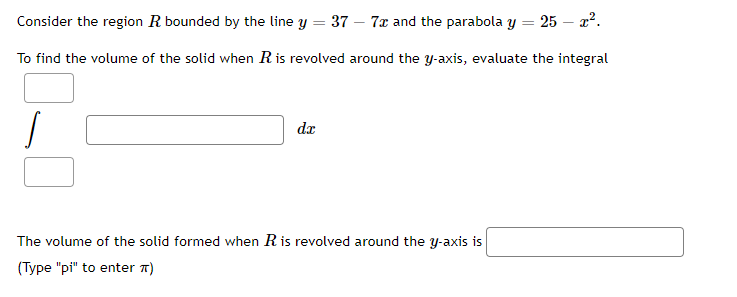 Consider the region R bounded by the line y = 37 – 7x and the parabola y = 25 – x2.
To find the volume of the solid when Ris revolved around the y-axis, evaluate the integral
da
The volume of the solid formed when Ris revolved around the y-axis is
(Type "pi" to enter n)
