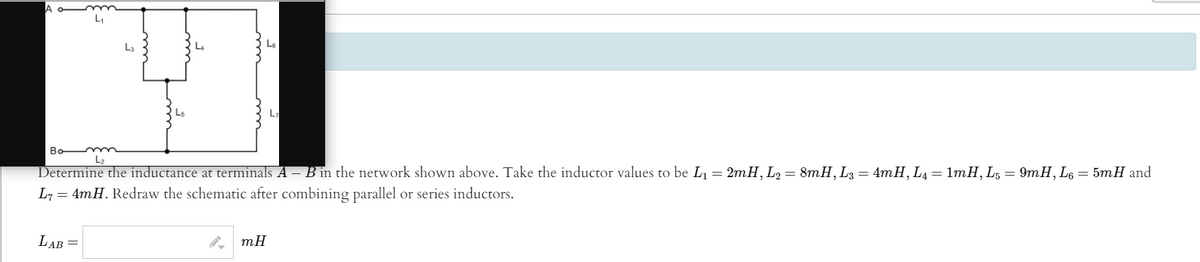 La
L
Bo mm
L2
Determine the inductance at terminals A – B in the network shown above. Take the inductor values to be L1= 2mH, L2 = 8mH, L3 = 4mH, L4= 1mH,L, = 9mH, L6 = 5mH and
L7 = 4mH. Redraw the schematic after combining parallel or series inductors.
LAB =
mH
