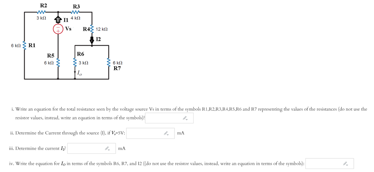 R2
R3
3 kN
4 kN
I1
Vs
R4S 12 kN
A 12
6 ΚΩ R1
R5
R6
6 kN
6 k2
R7
3 kN
i. Write an equation for the total resistance seen by the voltage source Vs in terms of the symbols R1,R2,R3,R4,R5,R6 and R7 representing the values of the resistances (do not use the
resistor values, instead, write an equation in terms of the symbols)?
ii. Determine the Current through the source (1), if V,=5V:
iii. Determine the current I2?
iv. Write the equation for Io in terms of the symbols R6, R7, and 12 ((do :
not use the resistor values, instead, write an equation in terms of the symbols):
