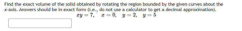 Find the exact volume of the solid obtained by rotating the region bounded by the given curves about the
x-axis. Answers should be in exact form (i.e., do not use a calculator to get a decimal approximation).
xy = 7, x = 0, y = 2, y = 5
