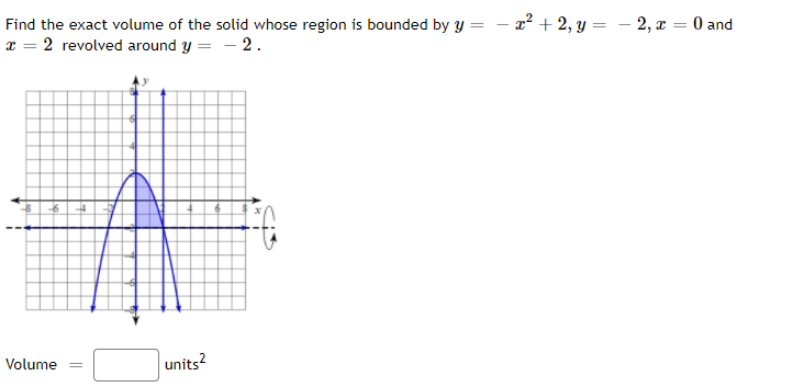 x² + 2, y = – 2, x = 0 and
Find the exact volume of the solid whose region is bounded by y
x = 2 revolved around y = - 2.
Volume =
units?
