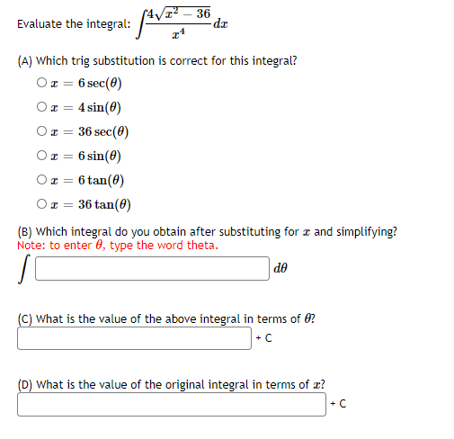 Evaluate the integral:
36
-dr
(A) Which trig substitution is correct for this integral?
Or = 6 sec(0)
Or =
4 sin(0)
Ox = 36 sec(0)
Ox = 6 sin(0)
6 tan(0)
Or = 36 tan(0)
(B) Which integral do you obtain after substituting for r and simplifying?
Note: to enter 0, type the word theta.
de
(C) What is the value of the above integral in terms of O?
+C
(D) What is the value of the original integral in terms of æ?
+ C
