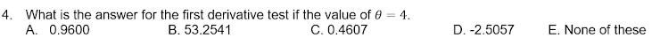 4. What is the answer for the first derivative test if the value of 0 = 4.
A. 0.9600
B. 53.2541
C. 0.4607
D. -2.5057
E. None of these
