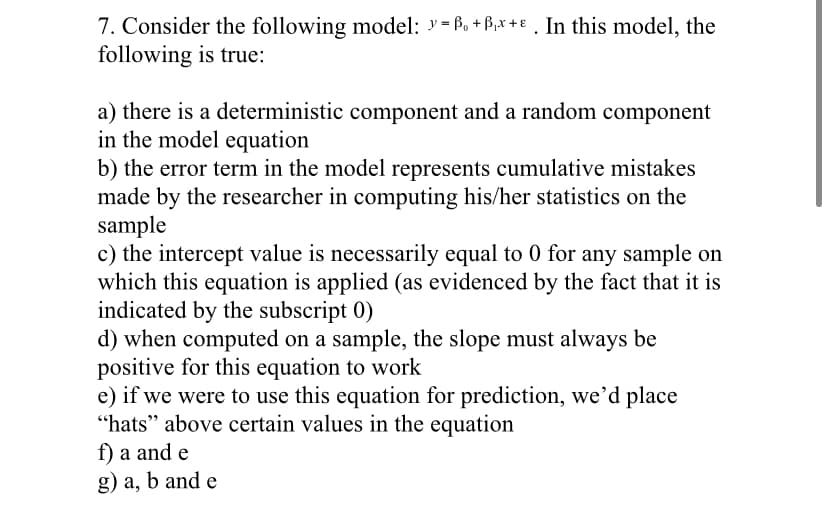7. Consider the following model: y= Po + B,x +€ . In this model, the
following is true:
a) there is a deterministic component and a random component
in the model equation
b) the error term in the model represents cumulative mistakes
made by the researcher in computing his/her statistics on the
sample
c) the intercept value is necessarily equal to 0 for any sample on
which this equation is applied (as evidenced by the fact that it is
indicated by the subscript 0)
d) when computed on a sample, the slope must always be
positive for this equation to work
e) if we were to use this equation for prediction, we'd place
“hats" above certain values in the equation
f) a and e
g) a, b and e
