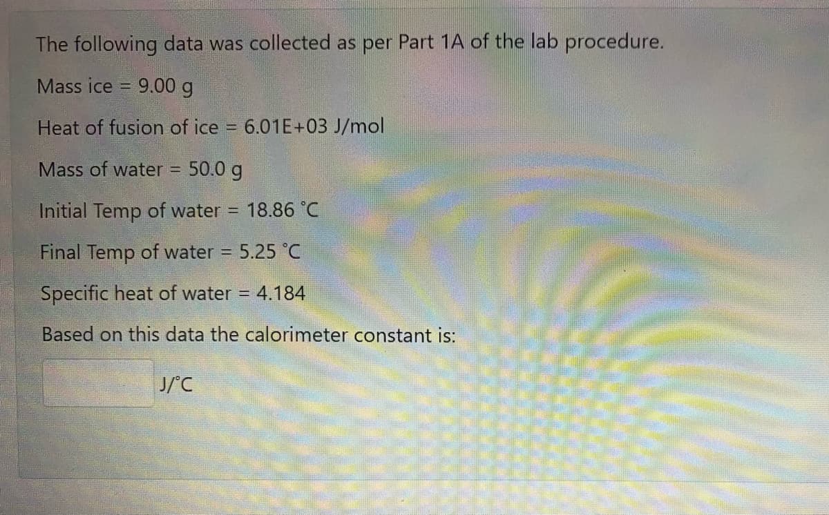 The following data was collected as per Part 1A of the lab procedure.
Mass ice = 9.00 g
Heat of fusion of ice 6.01E+03 J/mol
Mass of water
50.0 g
%D
Initial Temp of water
18.86 °C
!!
Final Temp of water 5.25 °C
Specific heat of water = 4.184
Based on this data the calorimeter constant is:
J/'C
