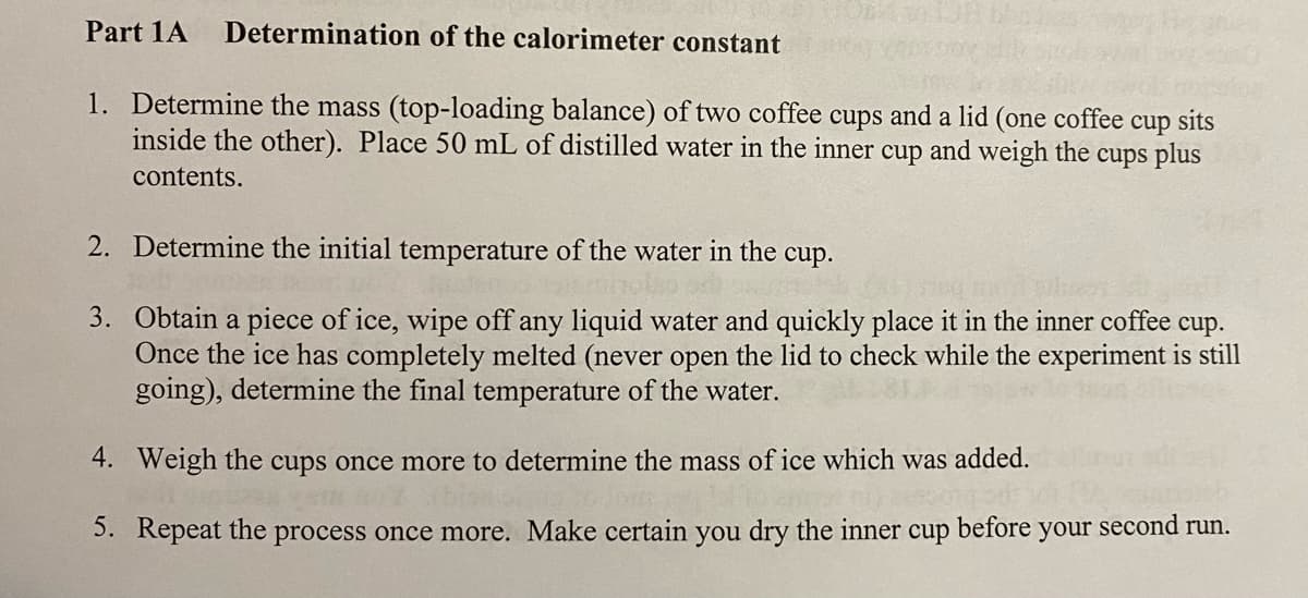 Part 1A
Determination of the calorimeter constant
1. Determine the mass (top-loading balance) of two coffee cups and a lid (one coffee
cup
sits
inside the other). Place 50 mL of distilled water in the inner cup and weigh the cups plus
contents.
2. Determine the initial temperature of the water in the
cup.
3. Obtain a piece of ice, wipe off any liquid water and quickly place it in the inner coffee
Once the ice has completely melted (never open the lid to check while the experiment is still
going), determine the final temperature of the water.
cup.
4. Weigh the cups once more to determine the mass of ice which was added.
5. Repeat the process once more. Make certain you dry the inner cup
before
your
second run.
