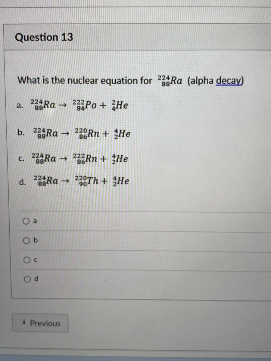 Question 13
What is the nuclear equation for 22 Ra (alpha decay)
a. Ra → Po+ ¿He
88
224p
b. Ra → 2Rn + He
224
88
220
86
c. Ra → Rn + ¿He
224
88
d. 2Ra → 28TH + ¿He
224
O a
O b
Previous
