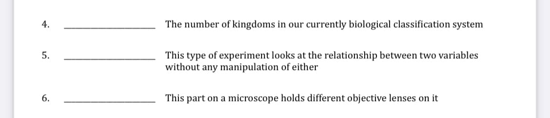 4.
The number of kingdoms in our currently biological classification system
This type of experiment looks at the relationship between two variables
without any manipulation of either
5.
6.
This part on a microscope holds different objective lenses on it
