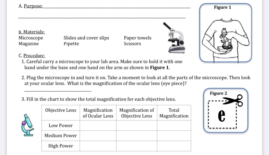 A. Purpose:
Figure 1
B. Materials:
Microscope
Magazine
Slides and cover slips
Paper towels
Pipette
Scissors
C. Procedure:
1. Careful carry a microscope to your lab area. Make sure to hold it with one
hand under the base and one hand on the arm as shown in Figure 1.
2. Plug the microscope in and turn it on. Take a moment to look at all the parts of the microscope. Then look
at your ocular lens. What is the magnification of the ocular lens (eye piece)?
Figure 2
3. Fill in the chart to show the total magnification for each objective lens.
Magnification
of Ocular Lens
Magnification of
Objective Lens
Objective Lens
Total
Magnification
Low Power
Medium Power
High Power
