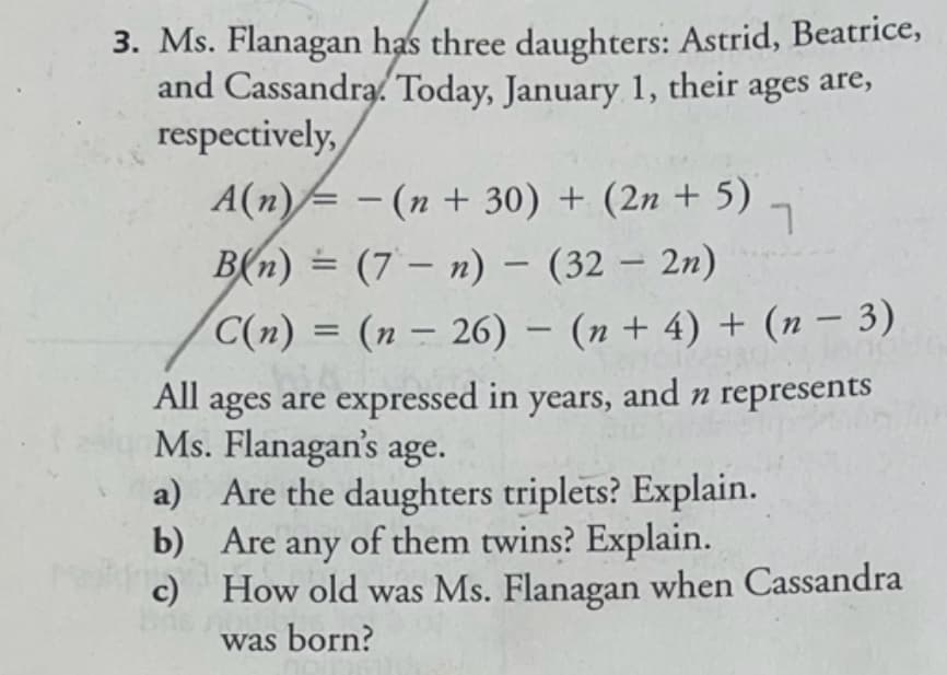 3. Ms. Flanagan has three daughters: Astrid, Beatrice,
and Cassandra. Today, January 1, their ages are,
respectively,
A(n)= - (n + 30) + (2n + 5)
B(n) = (7 – n) – (32 – 2n)
-
C(n) = (n – 26) – (n + 4) + (n – 3)
All ages are expressed in years, and n represents
Ms. Flanagan's age.
a) Are the daughters triplets? Explain.
b) Are any of them twins? Explain.
c) How old was Ms. Flanagan when Cassandra
was born?
