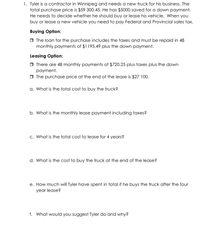 1. Tyler is a contractor in Winnipeg and needs a new truck for his business. The
total purchase price is $59 300.45. He has $5000 saved for a down payment.
He needs to decide whether he should buy or lease his vehicle. When you
buy or lease a new vehicle you need to pay Federal and Provincial sales tax.
Buying Option:
O The loan for the purchase includes the taxes and must be repaid in 48
monthly payments of $1195.49 plus the down payment.
Leasing Option:
O There are 48 monthly payments of $720.25 plus taxes plus the down
payment.
O The purchase price at the end of the lease is $27 100.
a. What is the total cost to buy the truck?
b. What is the monthly lease payment including taxes?
c. What is the total cost to lease for 4 years?
d. What is the cost to buy the truck at the end of the lease?
e. How much will Tyler have spent in total if he buys the truck after the four
year lease?
f. What would you suggest Tyler do and why?
