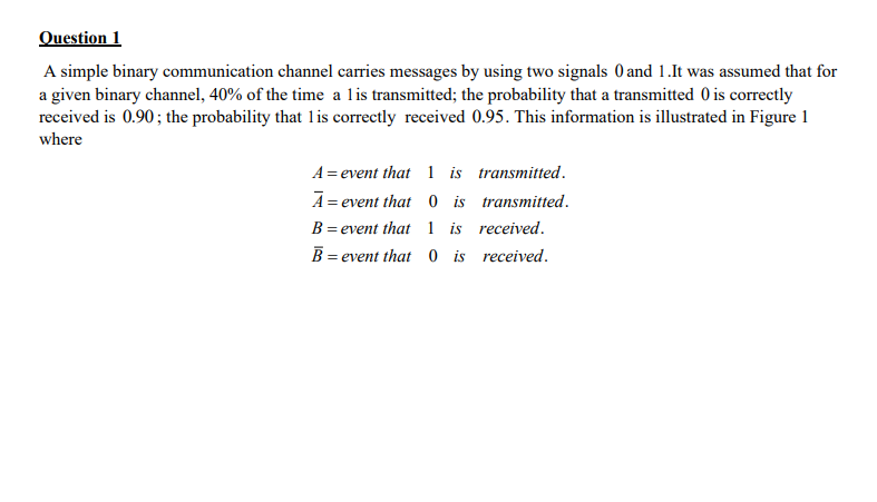 Question 1
A simple binary communication channel carries messages by using two signals 0 and 1.It was assumed that for
a given binary channel, 40% of the time a lis transmitted; the probability that a transmitted 0 is correctly
received is 0.90; the probability that 1lis correctly received 0.95. This information is illustrated in Figure 1
where
A= event that 1 is transmitted.
A = event that 0 is transmitted.
B= event that 1 is received.
B = event that 0 is received.

