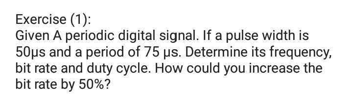 Exercise (1):
Given A periodic digital signal. If a pulse width is
50µs and a period of 75 µs. Determine its frequency,
bit rate and duty cycle. How could you increase the
bit rate by 50%?
