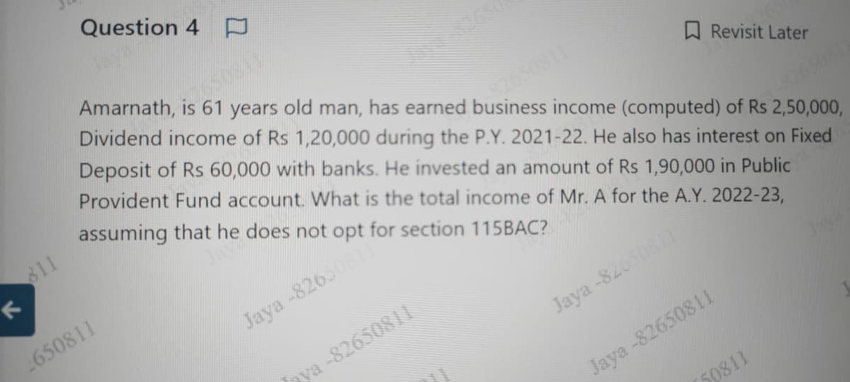 Question 4 D
Revisit Later
Amarnath, is 61 years old man, has earned business income (computed) of Rs 2,50,000,
Dividend income of Rs 1,20,000 during the P.Y. 2021-22. He also has interest on Fixed
Deposit of Rs 60,000 with banks. He invested an amount of Rs 1,90,000 in Public
Provident Fund account. What is the total income of Mr. A for the A.Y. 2022-23,
assuming that he does not opt for section 115BAC?
Jaya
811
K
2650811
Jaya -82650811"
aya-8265081
ARRANG
Jaya-82650811
Jaya -82650811
50811
-82650811