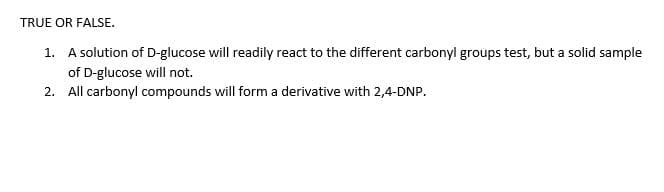 TRUE OR FALSE.
1. A solution of D-glucose will readily react to the different carbonyl groups test, but a solid sample
of D-glucose will not.
2. All carbonyl compounds will form a derivative with 2,4-DNP.
