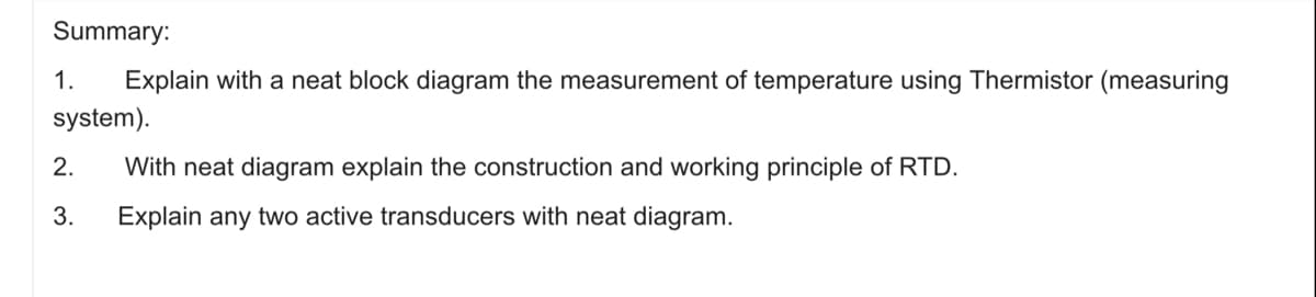 Summary:
1.
Explain with a neat block diagram the measurement of temperature using Thermistor (measuring
system).
2.
With neat diagram explain the construction and working principle of RTD.
3.
Explain any two active transducers with neat diagram.
