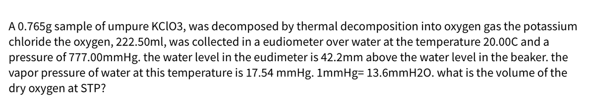 A 0.765g sample of umpure KCI03, was decomposed by thermal decomposition into oxygen gas the potassium
chloride the oxygen, 222.50ml, was collected in a eudiometer over water at the temperature 20.00C and a
pressure of 777.00mmHg. the water level in the eudimeter is 42.2mm above the water level in the beaker. the
vapor pressure of water at this temperature is 17.54 mmHg. 1mmHg= 13.6mmH20. what is the volume of the
dry oxygen at STP?
