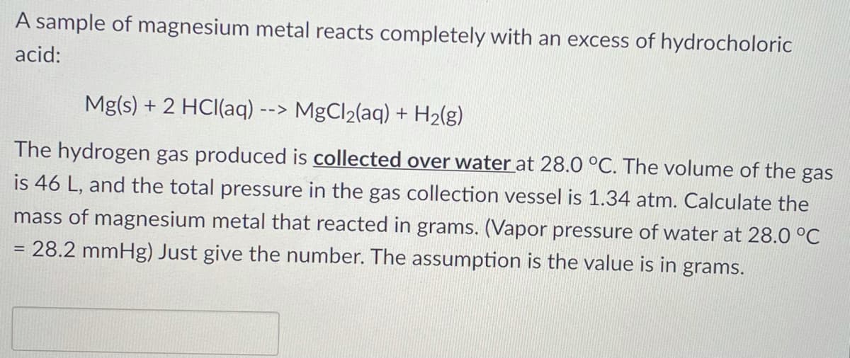 A sample of magnesium metal reacts completely with an excess of hydrocholoric
acid:
Mg(s) + 2 HCI(aq) --> MgCl2(aq) + H2(g)
The hydrogen gas produced is collected over water at 28.0 °C. The volume of the gas
is 46 L, and the total pressure in the gas collection vessel is 1.34 atm. Calculate the
mass of magnesium metal that reacted in grams. (Vapor pressure of water at 28.0 °C
= 28.2 mmHg) Just give the number. The assumption is the value is in grams.
%3D
