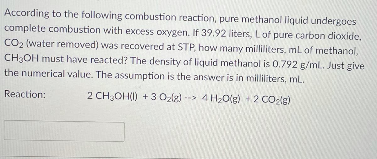 According to the following combustion reaction, pure methanol liquid undergoes
complete combustion with excess oxygen. If 39.92 liters, L of pure carbon dioxide,
CO2 (water removed) was recovered at STP, how many milliliters, mL of methanol,
CH3OH must have reacted? The density of liquid methanol is 0.792 g/mL. Just give
the numerical value. The assumption is the answer is in milliliters, mL.
Reaction:
2 CH3OH(1) + 3 O2(g)
4 H20(g) + 2 CO2{g)
-->
