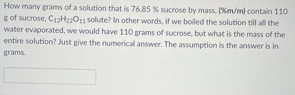 How many grams of a solution that is 76.85 % sucrose by mass, (%m/m) contain 110
g of sucrose, C12H22011 solute? In other words, if we boiled the solution till all the
water evaporated, we would have 110 grams of sucrose, but what is the mass of the
entire solution? Just give the numerical answer. The assumption is the answer is in
grams.
