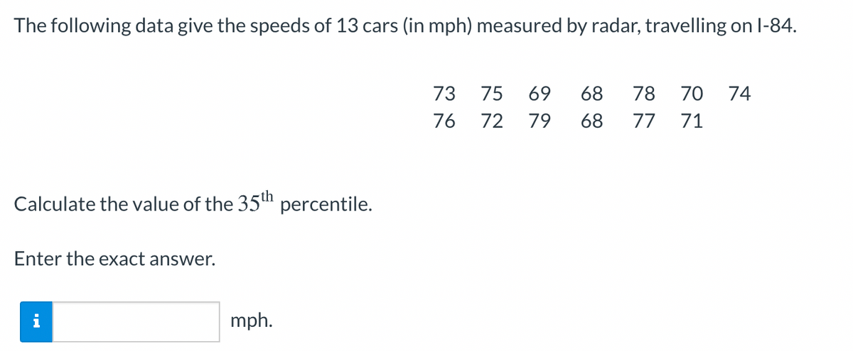 The following data give the speeds of 13 cars (in mph) measured by radar, travelling on l-84.
73
75
69
68
78
70
74
76
72 79
68
77
71
Calculate the value of the 35" percentile.
Enter the exact answer.
mph.
