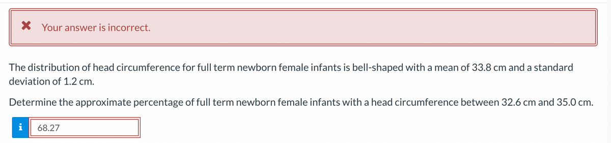* Your answer is incorrect.
The distribution of head circumference for full term newborn female infants is bell-shaped with a mean of 33.8 cm and a standard
deviation of 1.2 cm.
Determine the approximate percentage of full term newborn female infants with a head circumference between 32.6 cm and 35.0 cm.
68.27
