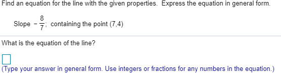 Find an equation for the line with the given properties
Express the equation in general form.
8
Slope 7containing the point (7,4)
What is the equation of the line?
(Type your answer in general form. Use integers or fractions for any numbers in the equation.)
